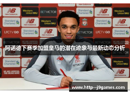 阿诺德下赛季加盟皇马的潜在迹象与最新动态分析 阿诺德下赛季加盟皇马的潜在迹象与最新动态分析