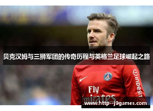 贝克汉姆与三狮军团的传奇历程与英格兰足球崛起之路 贝克汉姆与三狮军团的传奇历程与英格兰足球崛起之路