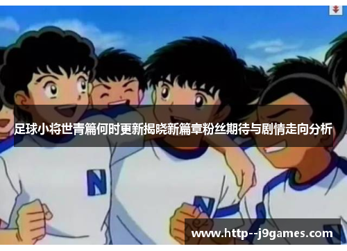 足球小将世青篇何时更新揭晓新篇章粉丝期待与剧情走向分析 足球小将世青篇何时更新揭晓新篇章粉丝期待与剧情走向分析