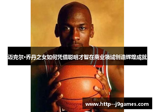 迈克尔·乔丹之女如何凭借聪明才智在商业领域创造辉煌成就 迈克尔·乔丹之女如何凭借聪明才智在商业领域创造辉煌成就